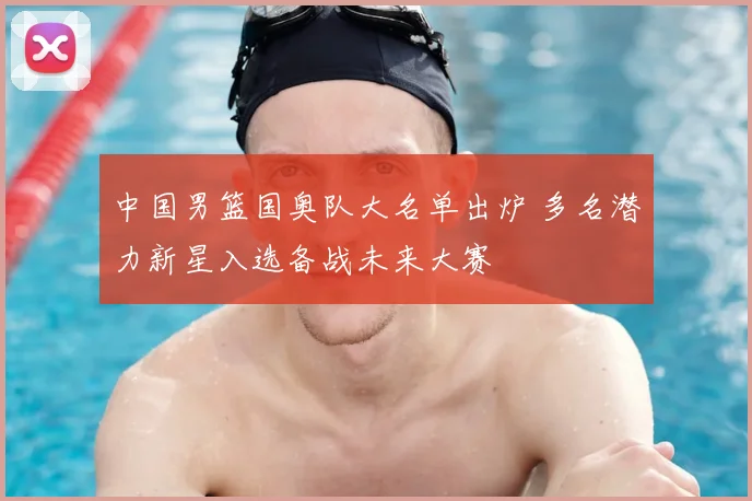 中国男篮国奥队大名单出炉 多名潜力新星入选备战未来大赛