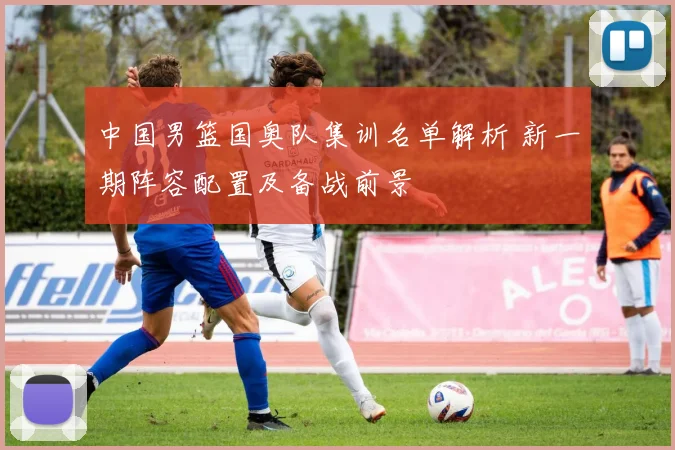 中国男篮国奥队集训名单解析 新一期阵容配置及备战前景