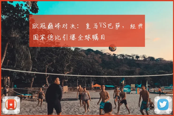 欧冠巅峰对决：皇马VS巴萨，经典国家德比引爆全球瞩目