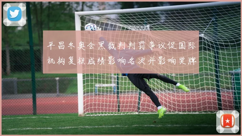 平昌冬奥会黑裁判判罚争议促国际机构复核成绩影响名次并影响奖牌归属