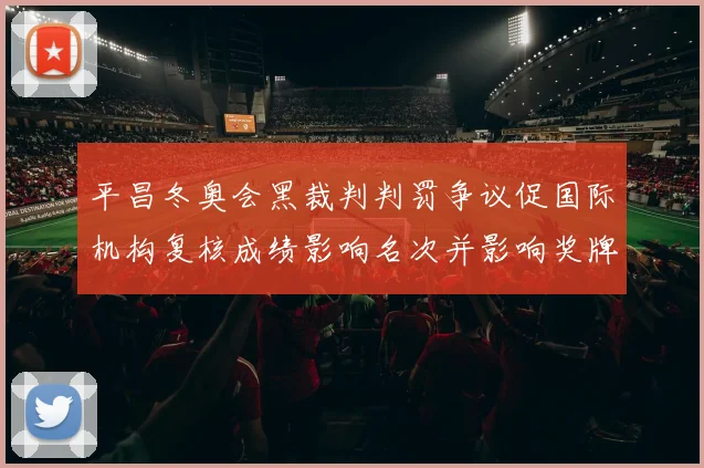 平昌冬奥会黑裁判判罚争议促国际机构复核成绩影响名次并影响奖牌归属