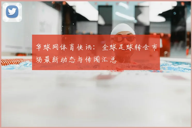 华球网体育快讯：全球足球转会市场最新动态与传闻汇总