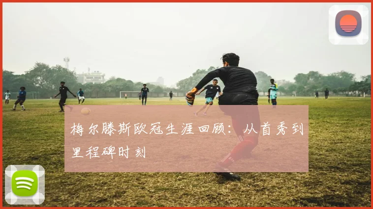 梅尔滕斯欧冠生涯回顾：从首秀到里程碑时刻