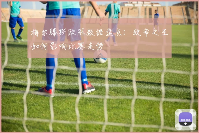 梅尔滕斯欧冠数据盘点：效率之王如何影响比赛走势