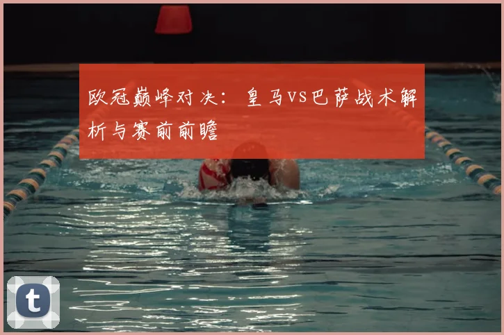 欧冠巅峰对决：皇马vs巴萨战术解析与赛前前瞻