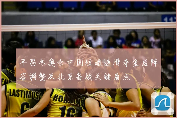 平昌冬奥会中国短道速滑夺金后阵容调整及北京备战关键看点